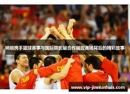 姚明携手篮球赛事与国际摄影展合作展现赛场背后的精彩故事
