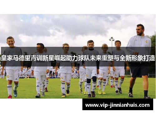 皇家马德里青训新星崛起助力球队未来重塑与全新形象打造