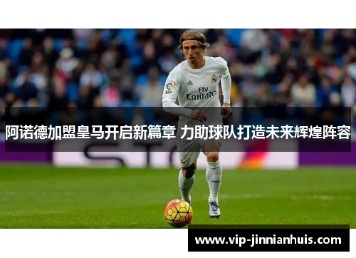 阿诺德加盟皇马开启新篇章 力助球队打造未来辉煌阵容