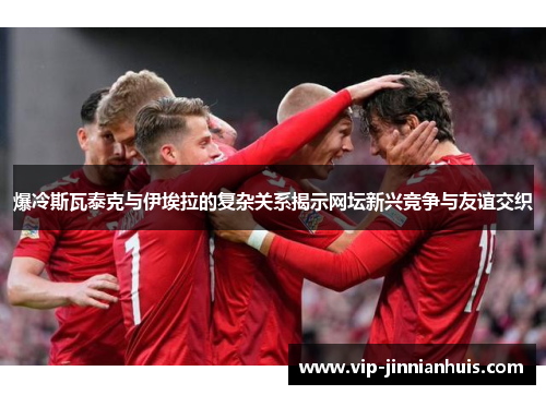 爆冷斯瓦泰克与伊埃拉的复杂关系揭示网坛新兴竞争与友谊交织