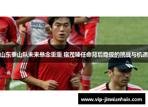 山东泰山队未来悬念重重 宿茂臻任命背后隐现的挑战与机遇