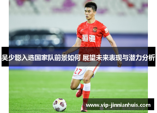 吴少聪入选国家队前景如何 展望未来表现与潜力分析